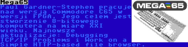 Mega65 | Paul Gardner-Stephen pracuje nad wersją Commodore C65 w wersji FPGA. Jego celem jest stworzenie 8-bitowego komputera na miarę XXI wieku. Najnowsze aktualizacje: Debugging TCP/IP Problems i Work on a Simple HTTP-based file browser.