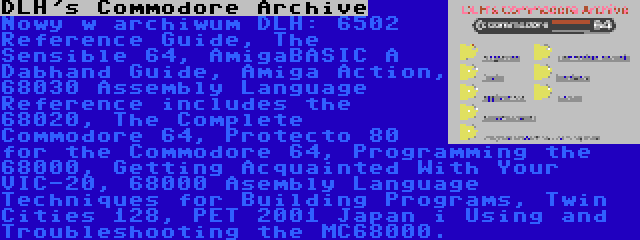 DLH's Commodore Archive | Nowy w archiwum DLH: 6502 Reference Guide, The Sensible 64, AmigaBASIC A Dabhand Guide, Amiga Action, 68030 Assembly Language Reference includes the 68020, The Complete Commodore 64, Protecto 80 for the Commodore 64, Programming the 68000, Getting Acquainted With Your VIC-20, 68000 Asembly Language Techniques for Building Programs, Twin Cities 128, PET 2001 Japan i Using and Troubleshooting the MC68000.