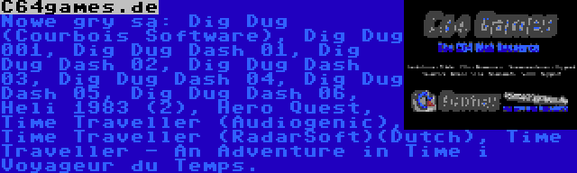 C64games.de | Nowe gry są: Dig Dug (Courbois Software), Dig Dug 001, Dig Dug Dash 01, Dig Dug Dash 02, Dig Dug Dash 03, Dig Dug Dash 04, Dig Dug Dash 05, Dig Dug Dash 06, Heli 1983 (2), Hero Quest, Time Traveller (Audiogenic), Time Traveller (RadarSoft)(Dutch), Time Traveller - An Adventure in Time i Voyageur du Temps.