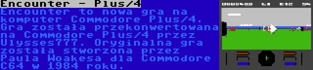 Encounter - Plus/4 | Encounter to nowa gra na komputer Commodore Plus/4. Gra została przekonwertowana na Commodore Plus/4 przez Ulysses777. Oryginalna gra została stworzona przez Paula Woakesa dla Commodore C64 w 1984 roku.