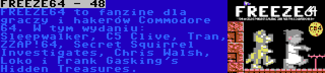 FREEZE64 - 48 | FREEZE64 to fanzine dla graczy i hakerów Commodore 64. W tym wydaniu: Sleepwalker, C5 Clive, Tran, ZZAP!64, Secret Squirrel Investigates, Chris Walsh, Loko i Frank Gasking's Hidden Treasures.