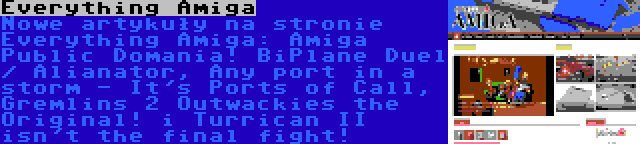 Everything Amiga | Nowe artykuły na stronie Everything Amiga: Amiga Public Domania! BiPlane Duel / Alianator, Any port in a storm - It's Ports of Call, Gremlins 2 Outwackies the Original! i Turrican II isn't the final fight!