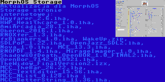MorphOS Storage | Aktualizacja dla MorphOS Storage stronie internetowej: Wayfarer_2.6.lha, HWP_Healthcare_1.0.lha, AmiArcadia_28.1.lha, Oberon_2016.1.lha, RNOXfer_1.3.lha, fxBlankers_1.0.lha, WakeUp.zip, SDLPoP_1.22.lha, OpenJazz_SDL2.lha, Nova_1.0.lha, MCE_13.3.lha, RNOPDF_1.4.lha, MirageImager_1.0.lha, ShadowsOfDeath_OpenBOR_1.0_FINAL2.lha, OpenBor_7142_010921.lha, TheWidow_FinalVersion2.lzx, MCC_TheBar_26.22.lha, MCC_TextEditor_15.56.lha, MCC_NList_0.128.lha i MCC_BetterString_11.36.lha.