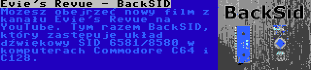 Evie's Revue - BackSID | Możesz obejrzeć nowy film z kanału Evie's Revue na YouTube. Tym razem BackSID, który zastępuje układ dźwiękowy SID 6581/8580 w komputerach Commodore C64 i C128.