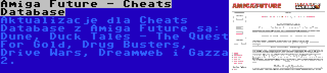 Amiga Future - Cheats Database | Aktualizacje dla Cheats Database z Amiga Future są: Dune, Duck Tales - The Quest For Gold, Drug Busters, Drive Wars, Dreamweb i Gazza 2.