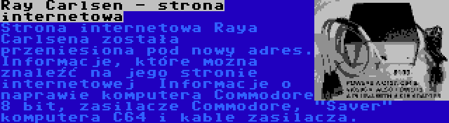Ray Carlsen - strona internetowa | Strona internetowa Raya Carlsena została przeniesiona pod nowy adres. Informacje, które można znaleźć na jego stronie internetowej  Informacje o naprawie komputera Commodore 8 bit, zasilacze Commodore, Saver komputera C64 i kable zasilacza.