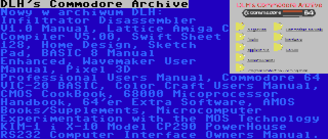 DLH's Commodore Archive | Nowy w archiwum DLH: Infiltrator Disassembler V1.0 Manual, Lattice Amiga C Compiler V5.00, Swift Sheet 128, Home Design, Sketch Pad, BASIC 8 Manual Enhanced, Wavemaker User Manual, Pixel 3D Professional Users Manual, Commodore 64 VIC-20 BASIC, Color Craft Users Manual, CMOS CookBook, 68000 Micoprocessor Handbook, 64'er Extra Software, AMOS Books/Supplements, Microcomputer Experimentation with the MOS Technology KIM-1 i X-10 Model CP290 PowerHouse RS232 Computer Interface Owners Manual.