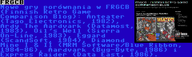 FRGCB | Nowe gry porównania w FRGCB (Finnish Retro Game Comparison Blog): Anteater (Tago Electronics, 1982), Ardy The Aardvark (Datamost, 1983), Oil's Well (Sierra On-Line, 1983), Eggard (ScandSoft, 1984), Diamond Mine I & II (MRM Software/Blue Ribbon, 1984-86), Aardvark (Bug-Byte, 1986) i Express Raider (Data East, 1986).
