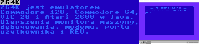 Z64K | Z64K jest emulatorem Commodore 128, Commodore 64, VIC 20 i Atari 2600 w Java. Ulepszenia monitora maszyny, debugowania, modemu, portu użytkownika i REU.