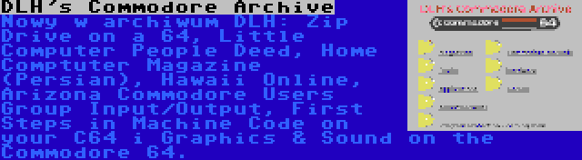 DLH's Commodore Archive | Nowy w archiwum DLH: Zip Drive on a 64, Little Computer People Deed, Home Comptuter Magazine (Persian), Hawaii Online, Arizona Commodore Users Group Input/Output, First Steps in Machine Code on your C64 i Graphics & Sound on the Commodore 64.