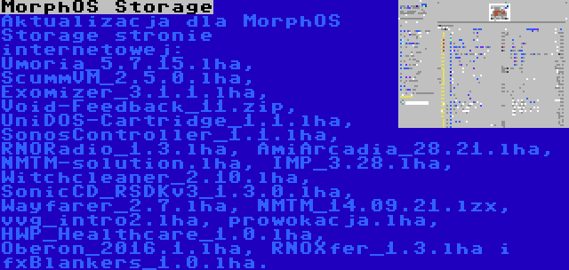 MorphOS Storage | Aktualizacja dla MorphOS Storage stronie internetowej: Umoria_5.7.15.lha, ScummVM_2.5.0.lha, Exomizer_3.1.1.lha, Void-Feedback_11.zip, UniDOS-Cartridge_1.1.lha, SonosController_1.1.lha, RNORadio_1.3.lha, AmiArcadia_28.21.lha, NMTM-solution.lha, IMP_3.28.lha, Witchcleaner_2.10.lha, SonicCD_RSDKv3_1.3.0.lha, Wayfarer_2.7.lha, NMTM_14.09.21.lzx, vvg_intro2.lha, prowokacja.lha, HWP_Healthcare_1.0.lha, Oberon_2016.1.lha, RNOXfer_1.3.lha i fxBlankers_1.0.lha.