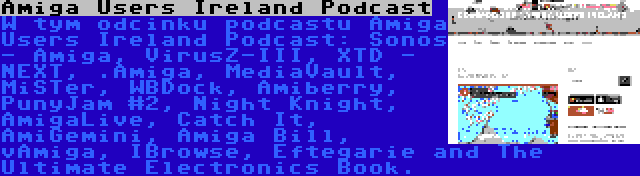 Amiga Users Ireland Podcast | W tym odcinku podcastu Amiga Users Ireland Podcast: Sonos - Amiga, VirusZ-III, XTD - NEXT, .Amiga, MediaVault, MiSTer, WBDock, Amiberry, PunyJam #2, Night Knight, AmigaLive, Catch It, AmiGemini, Amiga Bill, vAmiga, IBrowse, Eftegarie and The Ultimate Electronics Book.