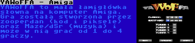 YAWoFFA - Amiga | YAWoFFA to mała łamigłówka słowna na komputer Amiga. Gra została stworzona przez zooperdan (kod i piksele) oraz Maze/dSr (muzyka) i może w nią grać od 1 do 4 graczy.