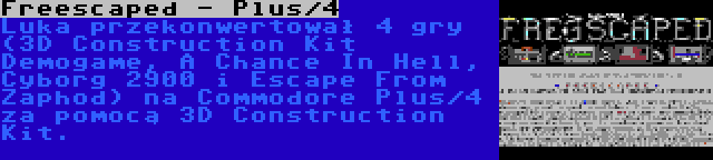 Freescaped - Plus/4 | Luka przekonwertował 4 gry (3D Construction Kit Demogame, A Chance In Hell, Cyborg 2900 i Escape From Zaphod) na Commodore Plus/4 za pomocą 3D Construction Kit.