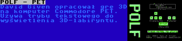 POLF - PET | David Given opracował grę 3D na komputer Commodore PET. Używa trybu tekstowego do wyświetlenia 3D-labiryntu.