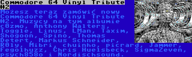 Commodore 64 Vinyl Tribute #2 | Możesz teraz zamówić nowy Commodore 64 Vinyl Tribute #2. Muzycy na tym albumie  c0zmo, Anthony Walters, Toggle, Linus, LMan, Taxim, Shogoon, Spino, Thomas Detert, Markus Schneider, R0ly, Mibri, chuinho, picrard, Jammer, Fegolhuzz, Chris Huelsbeck, SigmaZeven, psych858o i Nordischsound.