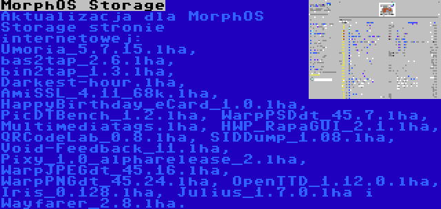 MorphOS Storage | Aktualizacja dla MorphOS Storage stronie internetowej: Umoria_5.7.15.lha, bas2tap_2.6.lha, bin2tap_1.3.lha, Darkest-hour.lha, AmiSSL_4.11_68k.lha, HappyBirthday_eCard_1.0.lha, PicDTBench_1.2.lha, WarpPSDdt_45.7.lha, Multimediatags.lha, HWP_RapaGUI_2.1.lha, QRCodeLab_0.8.lha, SIDDump_1.08.lha, Void-Feedback_11.lha, Pixy_1.0_alpharelease_2.lha, WarpJPEGdt_45.16.lha, WarpPNGdt_45.24.lha, OpenTTD_1.12.0.lha, Iris_0.128.lha, Julius_1.7.0.lha i Wayfarer_2.8.lha.