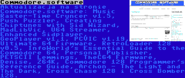 Commodore.software | Aktualizacja na stronie Commodore.software: Music Raster-Time Cruncer v1.5, Push Puzzler, Creating Chiptunes with Sid Wizard, MadLibVic, U64 Streamer, Enhanced Sidplayer, GeoPlayer v1.1, PCVIC v1.19, Ultimate 64 Firmware, RetroLoader 128 v0.5, InfoWorld's Essential Guide to the Commodore 64, Personal Publisher, PETSCII Lemmings, TheC64 Firmware, Denise, Z64K, Commodore 128 Programmer's Reference Guide, Archon - The Light and The Dark, Cross Chase 128 i Cross Bomber 128.