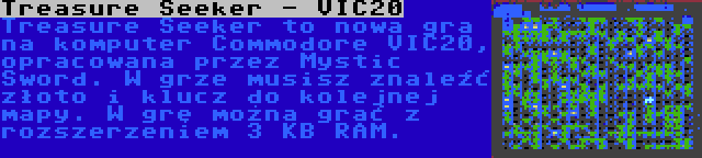 Treasure Seeker - VIC20 | Treasure Seeker to nowa gra na komputer Commodore VIC20, opracowana przez Mystic Sword. W grze musisz znaleźć złoto i klucz do kolejnej mapy. W grę można grać z rozszerzeniem 3 KB RAM.
