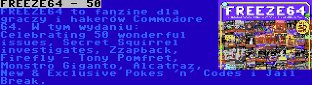 FREEZE64 - 50 | FREEZE64 to fanzine dla graczy i hakerów Commodore 64. W tym wydaniu: Celebrating 50 wonderful issues, Secret Squirrel investigates, Zzapback, Firefly - Tony Pomfret, Monstro Giganto, Alcatraz, New & Exclusive Pokes 'n' Codes i Jail Break.