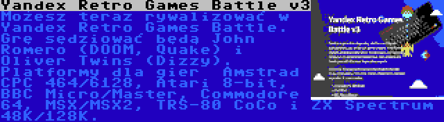 Yandex Retro Games Battle v3 | Możesz teraz rywalizować w Yandex Retro Games Battle. Grę sędziować będą John Romero (DOOM, Quake) i Oliver Twins (Dizzy). Platformy dla gier  Amstrad CPC 464/6128, Atari 8-bit, BBC Micro/Master, Commodore 64, MSX/MSX2, TRS-80 CoCo i ZX Spectrum 48K/128K.