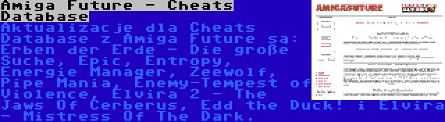 Amiga Future - Cheats Database | Aktualizacje dla Cheats Database z Amiga Future są: Erben der Erde - Die große Suche, Epic, Entropy, Energie Manager, Zeewolf, Pipe Mania, Enemy-Tempest of Violence, Elvira 2 - The Jaws Of Cerberus, Edd the Duck! i Elvira - Mistress Of The Dark.