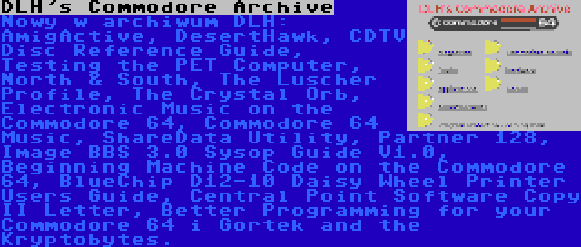 DLH's Commodore Archive | Nowy w archiwum DLH: AmigActive, DesertHawk, CDTV Disc Reference Guide, Testing the PET Computer, North & South, The Luscher Profile, The Crystal Orb, Electronic Music on the Commodore 64, Commodore 64 Music, ShareData Utility, Partner 128, Image BBS 3.0 Sysop Guide V1.0, Beginning Machine Code on the Commodore 64, BlueChip D12-10 Daisy Wheel Printer Users Guide, Central Point Software Copy II Letter, Better Programming for your Commodore 64 i Gortek and the Kryptobytes.