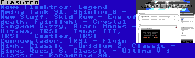 Flashtro | Nowe Flashtros: Legend - Amiga Tank 91, Shining 8 - New Stuff, Skid Row - Eye of death, Fairlight - Crystal Kingdom Dizzy, Black Monks - Ultima, TRSI - Ishar III, TRSI - Castles, TRSI - Conquestador, TRSI - Flyin High, Classic - Uridium 2, Classic - Kings Quest 6, Classic - Ultima V i Classic - Paradroid 90.
