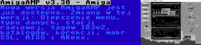 AmigaAMP v3.30 - Amiga | Nowa wersja AmigaAMP jest już dostępna. Zmiany w tej wersji: Ulepszenie menu, typu danych, stacji radiowej, tagów ID3v2, katalogów, korekcji, makr SSL, AISS i ARexx.