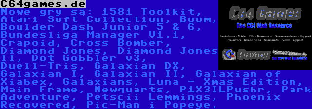 C64games.de | Nowe gry są: 1581 Toolkit, Atari Soft Collection, Boom, Boulder Dash Junior 5 & 6, Bundesliga Manager V1.1, Crapoid, Cross Bomber, Diamond Jones, Diamond Jones II, Dot Gobbler v3, Duell-Tris, Galaxian DX, Galaxian I, Galaxian II, Galaxian of Xiabex, Galaxians, Luna - Xmas Edition, Main Frame, Newquarts, P1X3ILPushr, Park Adventure, Petscii Lemmings, Phoenix Recovered, Pic-Man i Popeye.