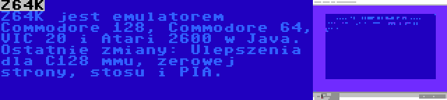 Z64K | Z64K jest emulatorem Commodore 128, Commodore 64, VIC 20 i Atari 2600 w Java. Ostatnie zmiany: Ulepszenia dla C128 mmu, zerowej strony, stosu i PIA.