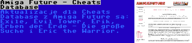 Amiga Future - Cheats Database | Aktualizacje dla Cheats Database z Amiga Future są: Exile, Evil Tower, Erik, Erben der Erde - Die große Suche i Eric the Warrior.