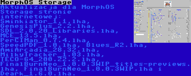 MorphOS Storage | Aktualizacja dla MorphOS Storage stronie internetowej: Sminkiator_1.1.lha, GenesisPlus_2.2.lha, SDL_2.0.20_Libraries.lha, MCE_13.5.lha, PerCIMan_0.7.4.lha, SpeedPDF_1.0.lha, Blues_R2.lha, AmiArcadia_28.32.lha, MilkyTracker_1.03.lha, TECO-64_200.22.2.lha, FinalBurnNeo_1.0.0.3WIP_titles-previews.lha, FinalBurnNeo_1.0.0.3WIP.lha i Deark_1.6.0.lha.