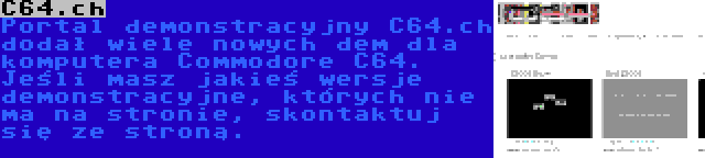 C64.ch | Portal demonstracyjny C64.ch dodał wiele nowych dem dla komputera Commodore C64. Jeśli masz jakieś wersje demonstracyjne, których nie ma na stronie, skontaktuj się ze stroną.