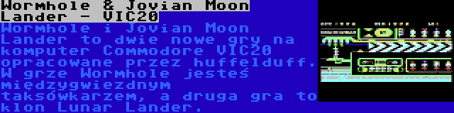 Wormhole & Jovian Moon Lander - VIC20 | Wormhole i Jovian Moon Lander to dwie nowe gry na komputer Commodore VIC20 opracowane przez huffelduff. W grze Wormhole jesteś międzygwiezdnym taksówkarzem, a druga gra to klon Lunar Lander.